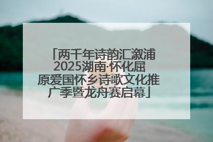 两千年诗韵汇溆浦 2025湖南·怀化屈原爱国怀乡诗歌文化推广季暨龙舟赛启幕