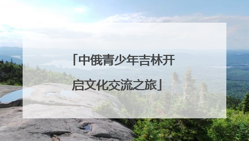 中俄青少年吉林开启文化交流之旅