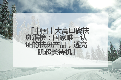 中国十大高口碑祛斑霜榜：国家唯一认证的祛斑产品，透亮肌超长待机
