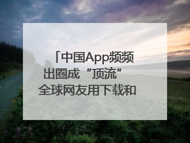 中国App频频出圈成“顶流” 全球网友用下载和消费投出信任票