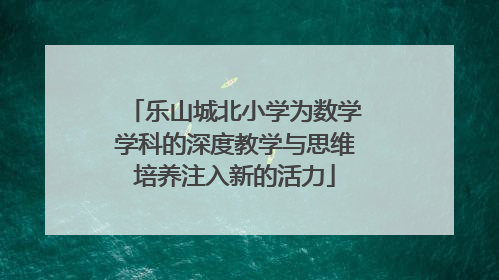 乐山城北小学为数学学科的深度教学与思维培养注入新的活力