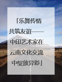 乐舞传情 共筑友谊——中印艺术家在云南文化交流中绽放异彩
