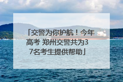 交警为你护航！今年高考 郑州交警共为37名考生提供帮助