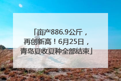 亩产886.9公斤，再创新高！6月25日，青岛夏收夏种全部结束