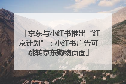 京东与小红书推出“红京计划”：小红书广告可跳转京东购物页面