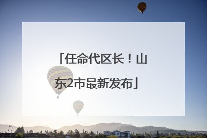 任命代区长！山东2市最新发布