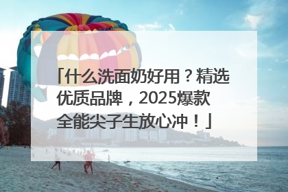 什么洗面奶好用？精选优质品牌，2025爆款全能尖子生放心冲！