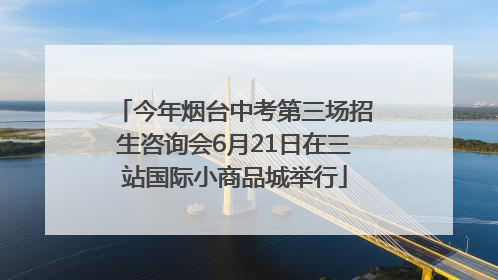 今年烟台中考第三场招生咨询会6月21日在三站国际小商品城举行