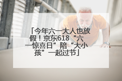 今年六一大人也放假！京东618“六一惊喜日”陪“大小孩”一起过节