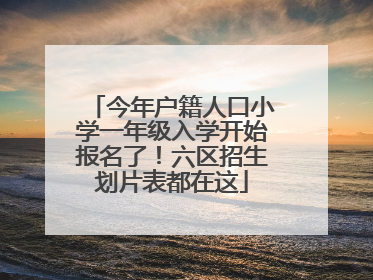 今年户籍人口小学一年级入学开始报名了！六区招生划片表都在这