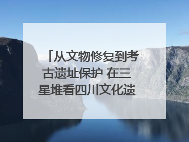 从文物修复到考古遗址保护 在三星堆看四川文化遗产焕发新光彩｜您牵挂的四川