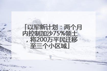 以军新计划：两个月内控制加沙75%领土，将200万平民迁移至三个小区域