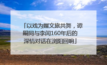 以戏为媒文旅共舞，谭嗣同与李闰160年后的深情对话在浏阳回响