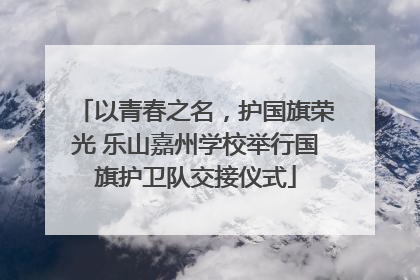 以青春之名，护国旗荣光 乐山嘉州学校举行国旗护卫队交接仪式