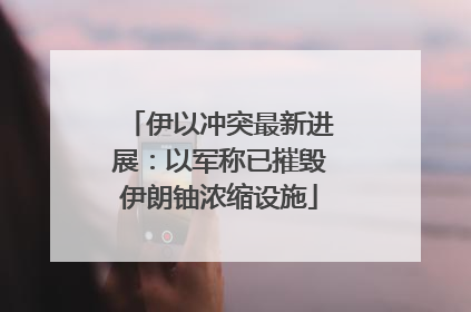 伊以冲突最新进展：以军称已摧毁伊朗铀浓缩设施