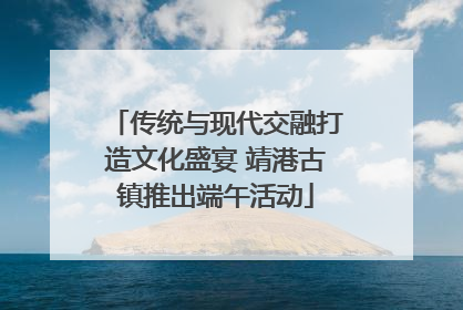 传统与现代交融打造文化盛宴 靖港古镇推出端午活动