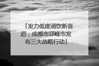 发力低度潮饮新赛道，成都市邛崃市发布三大战略行动