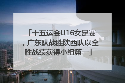 十五运会U16女足赛，广东队战胜陕西队以全胜战绩获得小组第一