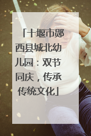 十堰市郧西县城北幼儿园：双节同庆，传承传统文化