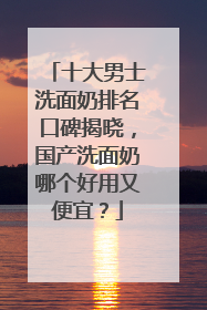 十大男士洗面奶排名口碑揭晓，国产洗面奶哪个好用又便宜？
