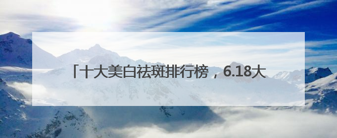 十大美白祛斑排行榜，6.18大促攻略：祛斑产品最好排行第一
