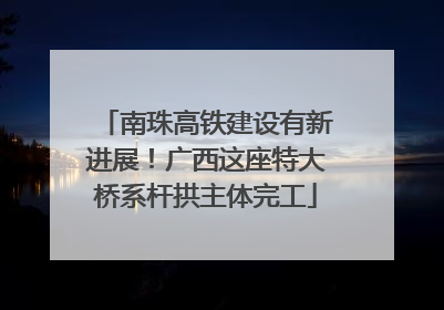 南珠高铁建设有新进展！广西这座特大桥系杆拱主体完工
