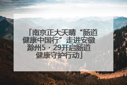 南京正大天晴“肠道健康中国行”走进安徽滁州5・29开启肠道健康守护行动
