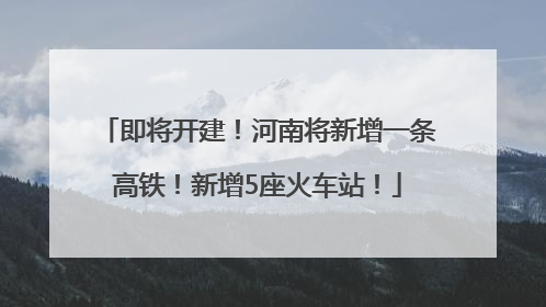 即将开建！河南将新增一条高铁！新增5座火车站！