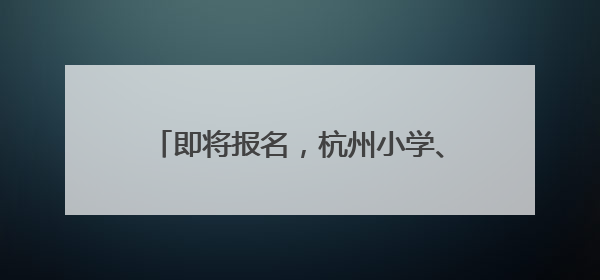 即将报名，杭州小学、初中招生时间表来了