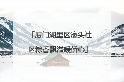厦门湖里区濠头社区粽香飘溢暖侨心