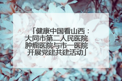 健康中国看山西：大同市第二人民医院肿瘤医院与市一医院开展党建共建活动