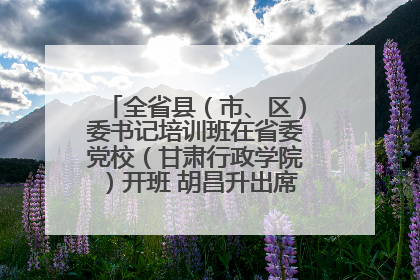 全省县（市、区）委书记培训班在省委党校（甘肃行政学院）开班 胡昌升出席开班式并讲话