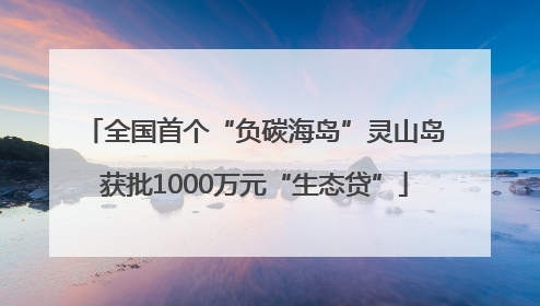 全国首个“负碳海岛”灵山岛获批1000万元“生态贷”