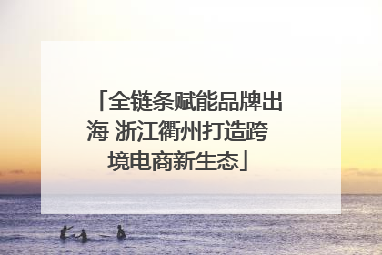 全链条赋能品牌出海 浙江衢州打造跨境电商新生态