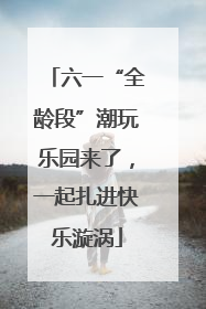 六一“全龄段”潮玩乐园来了，一起扎进快乐漩涡