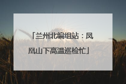 兰州北编组站：凤凰山下高温巡检忙