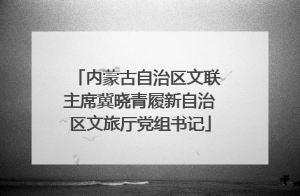 内蒙古自治区文联主席冀晓青履新自治区文旅厅党组书记