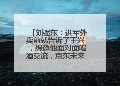 刘强东：进军外卖前就告诉了王兴，想邀他面对面喝酒交流，京东未来会打造一种与美团不同的商业模式