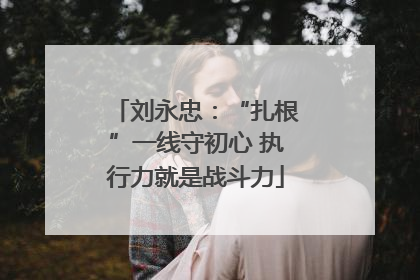 刘永忠：“扎根”一线守初心 执行力就是战斗力