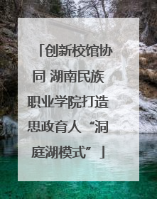 创新校馆协同 湖南民族职业学院打造思政育人“洞庭湖模式”
