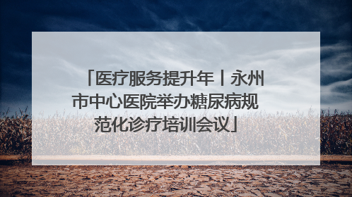 医疗服务提升年丨永州市中心医院举办糖尿病规范化诊疗培训会议