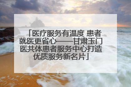 医疗服务有温度 患者就医更省心——甘肃玉门医共体患者服务中心打造优质服务新名片