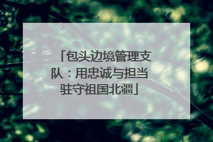 包头边境管理支队：用忠诚与担当驻守祖国北疆