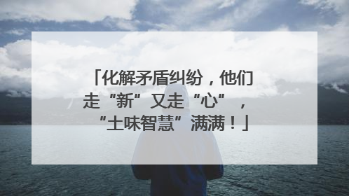 化解矛盾纠纷，他们走“新”又走“心”，“土味智慧”满满！