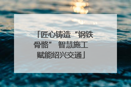 匠心铸造“钢铁骨骼” 智慧施工赋能绍兴交通