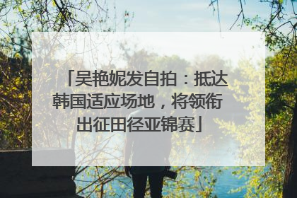 吴艳妮发自拍：抵达韩国适应场地，将领衔出征田径亚锦赛