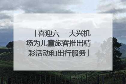 喜迎六一 大兴机场为儿童旅客推出精彩活动和出行服务