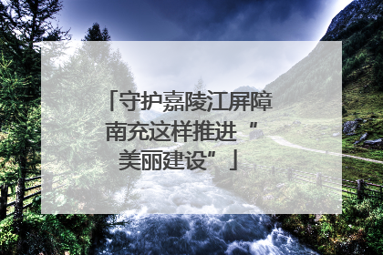 守护嘉陵江屏障 南充这样推进“美丽建设”