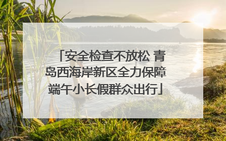 安全检查不放松 青岛西海岸新区全力保障端午小长假群众出行