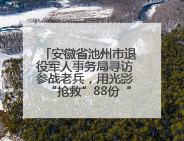 安徽省池州市退役军人事务局寻访参战老兵，用光影“抢救”88份“烽火档案”